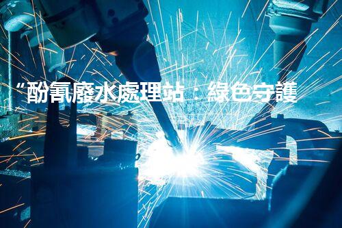“酚氰廢水處理站：綠色守護者，環(huán)保先鋒”